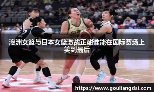 澳洲女篮与日本女篮激战正酣谁能在国际赛场上笑到最后